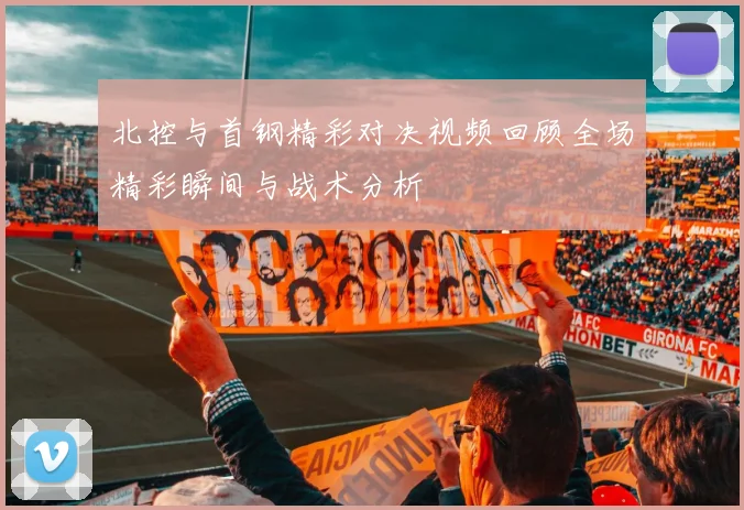 北控与首钢精彩对决视频回顾全场精彩瞬间与战术分析