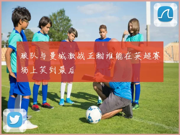 狼队与曼城激战正酣谁能在英超赛场上笑到最后