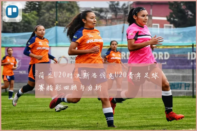荷兰U20对决斯洛伐克U20青年足球赛精彩回顾与分析