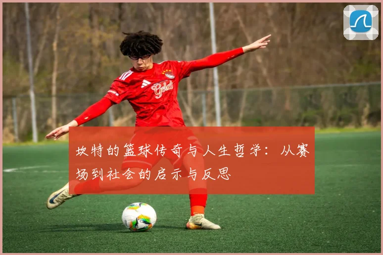 坎特的篮球传奇与人生哲学：从赛场到社会的启示与反思