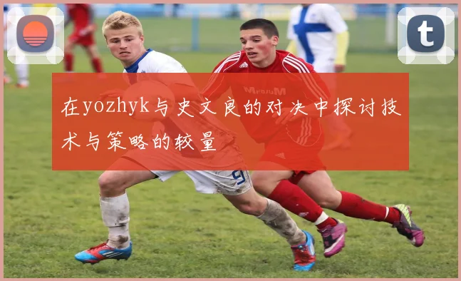 在yozhyk与史文良的对决中探讨技术与策略的较量
