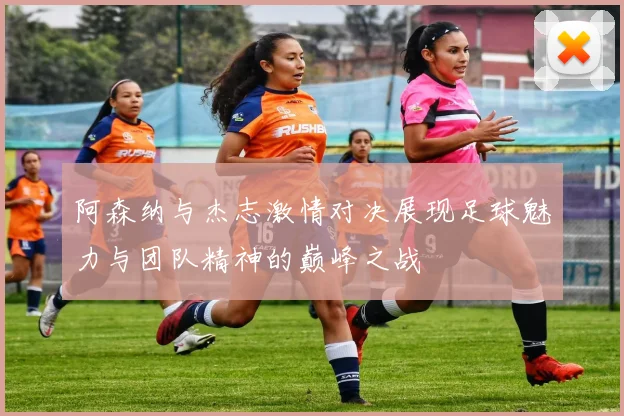 阿森纳与杰志激情对决展现足球魅力与团队精神的巅峰之战