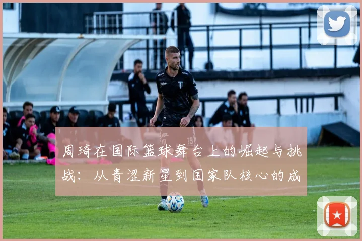 周琦在国际篮球舞台上的崛起与挑战：从青涩新星到国家队核心的成长之路