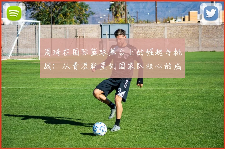 周琦在国际篮球舞台上的崛起与挑战：从青涩新星到国家队核心的成长之路