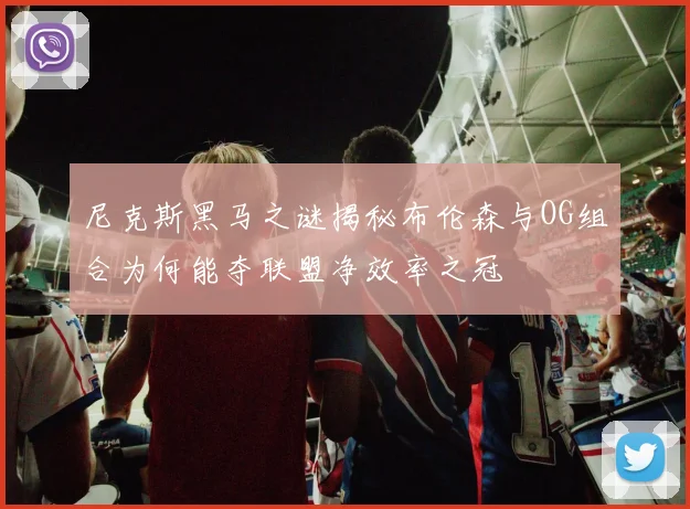 尼克斯黑马之谜揭秘布伦森与OG组合为何能夺联盟净效率之冠
