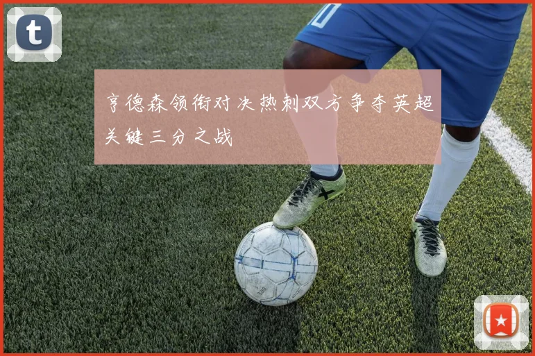 亨德森领衔对决热刺双方争夺英超关键三分之战