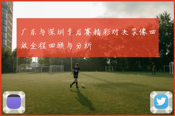 广东与深圳季后赛精彩对决录像回放全程回顾与分析