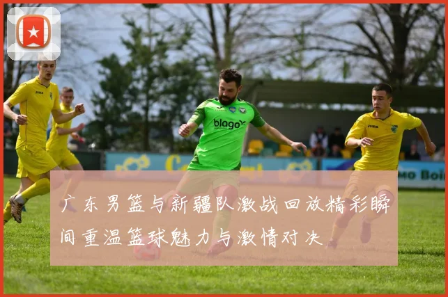 广东男篮与新疆队激战回放精彩瞬间重温篮球魅力与激情对决